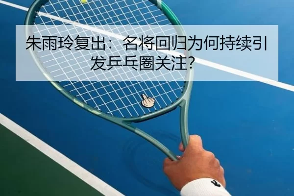 朱雨玲复出：名将回归为何持续引发乒乓圈关注？